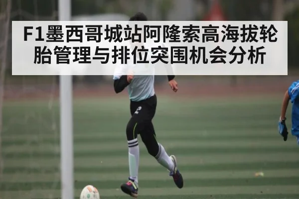 F1墨西哥城站阿隆索高海拔轮胎管理与排位突围机会分析